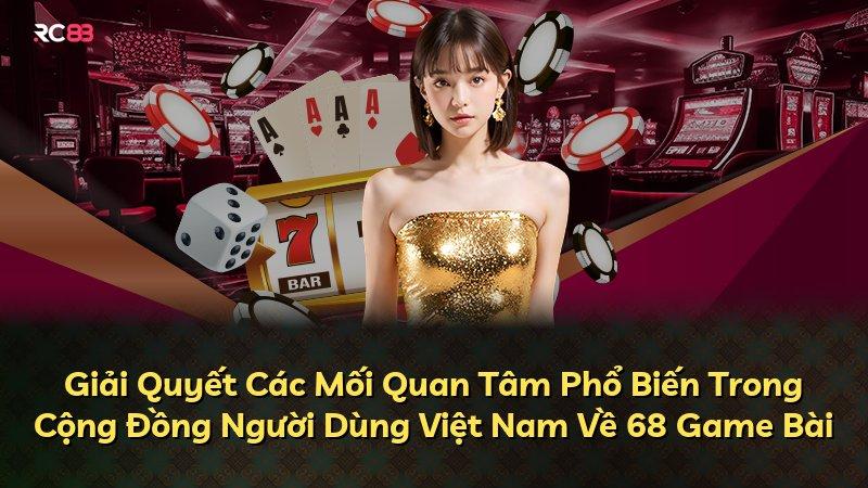 Giải Quyết Các Mối Quan Tâm Phổ Biến Trong Cộng Đồng Người Dùng Việt Nam Về 68 Game Bài