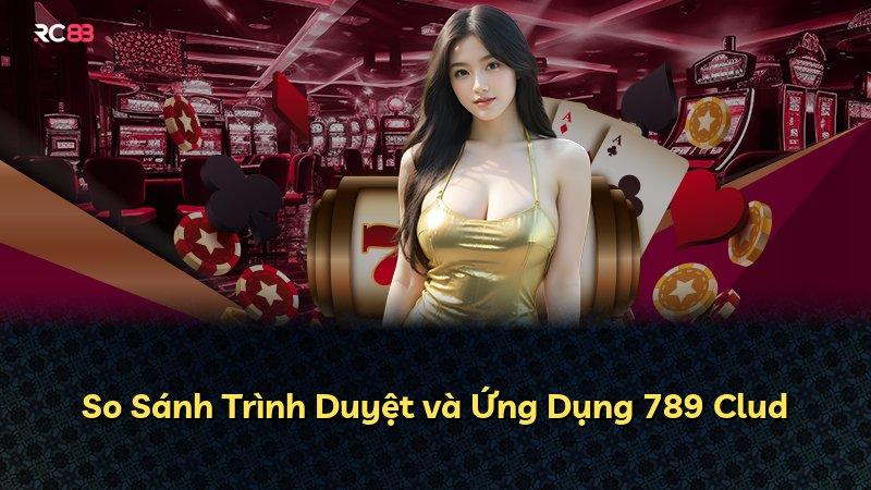 So Sánh Trình Duyệt và Ứng Dụng 789 Clud