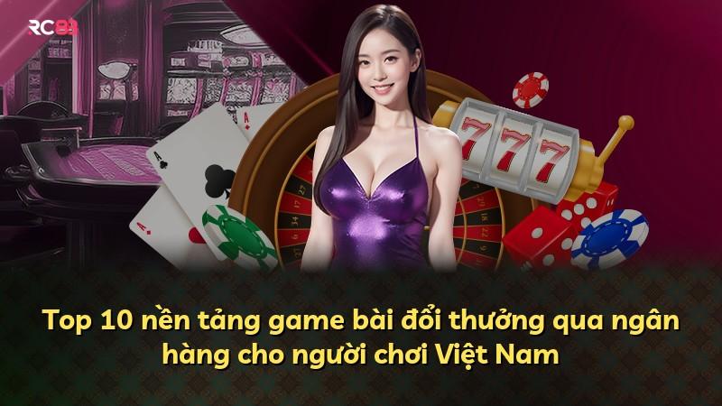 Top 10 nền tảng game bài đổi thưởng qua ngân hàng cho người chơi Việt Nam